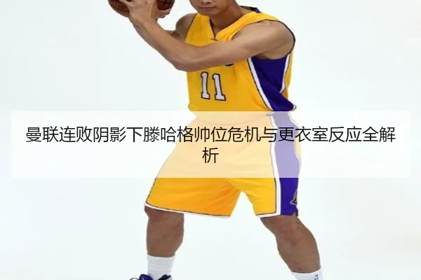 曼联连败阴影下滕哈格帅位危机与更衣室反应全解析