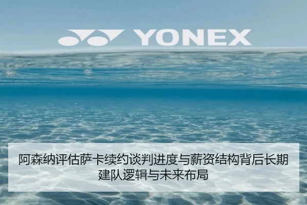 阿森纳评估萨卡续约谈判进度与薪资结构背后长期建队逻辑与未来布局