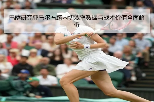 巴萨研究亚马尔右路内切效率数据与战术价值全面解析