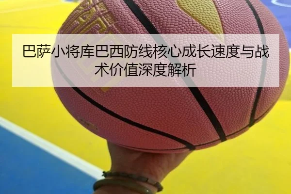 巴萨小将库巴西防线核心成长速度与战术价值深度解析