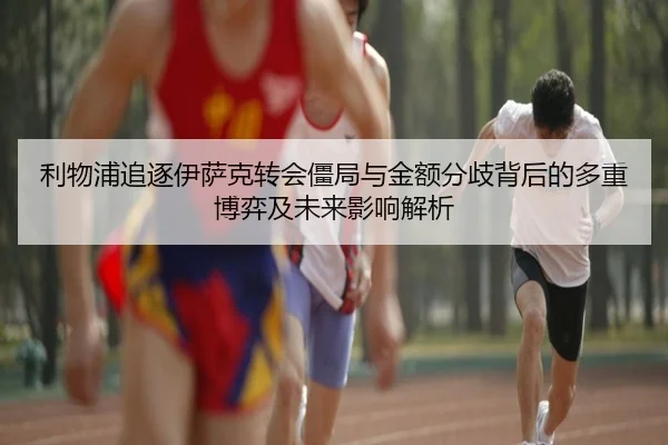 利物浦追逐伊萨克转会僵局与金额分歧背后的多重博弈及未来影响解析