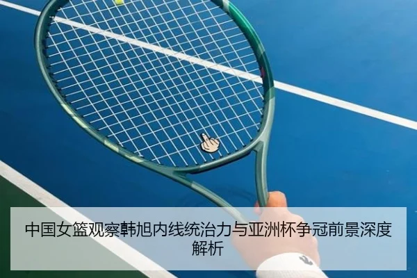 中国女篮观察韩旭内线统治力与亚洲杯争冠前景深度解析