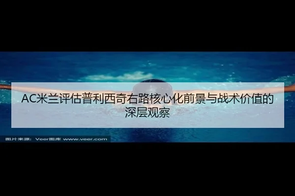 AC米兰评估普利西奇右路核心化前景与战术价值的深层观察